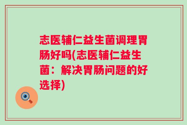 志医辅仁益生菌调理好吗(志医辅仁益生菌：解决问题的好选择)