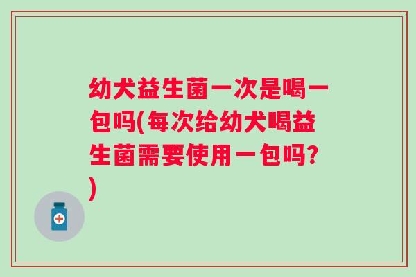 幼犬益生菌一次是喝一包吗(每次给幼犬喝益生菌需要使用一包吗？)