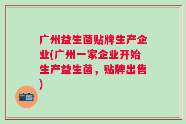 广州益生菌贴牌生产企业(广州一家企业开始生产益生菌,贴牌出售) 广州益生菌贴牌生产企业(广州一家企业开始生产益生菌,贴牌出售)