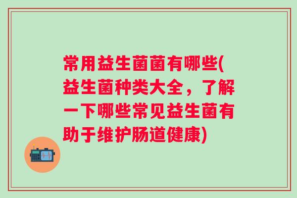 常用益生菌菌有哪些(益生菌种类大全，了解一下哪些常见益生菌有助于维护肠道健康)