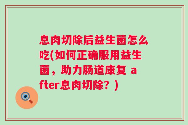 息肉切除后益生菌怎么吃(如何正确服用益生菌，助力肠道康复 after息肉切除？)