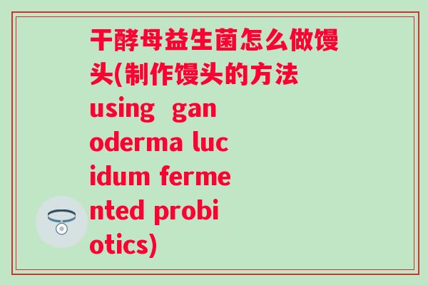 干酵母益生菌怎么做馒头(制作馒头的方法 using ganoderma lucidum fermented probiotics) 干酵母益生菌怎么做馒头(制作馒头的方法 using ganoderma lucidum fermented probiotics)