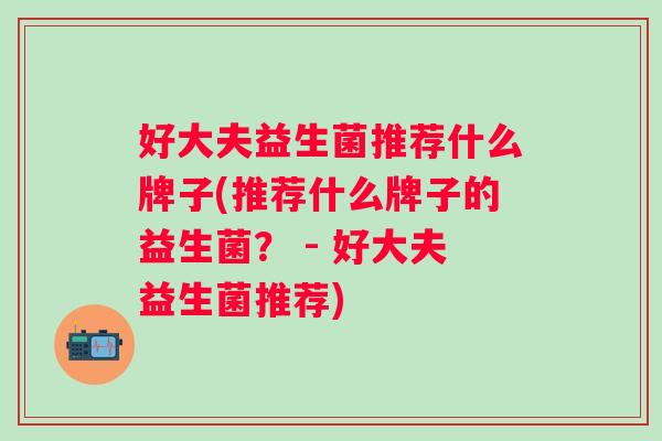 好大夫益生菌推荐什么牌子(推荐什么牌子的益生菌？ - 好大夫益生菌推荐)