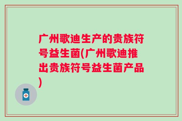 广州歌迪生产的贵族符号益生菌(广州歌迪推出贵族符号益生菌产品) 广州歌迪生产的贵族符号益生菌(广州歌迪推出贵族符号益生菌产品)