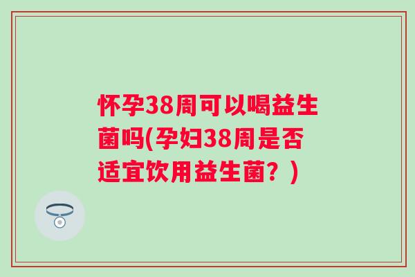 怀孕38周可以喝益生菌吗(孕妇38周是否适宜饮用益生菌？)