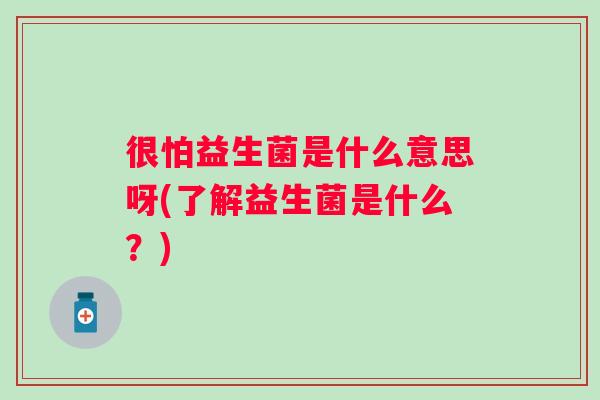 很怕益生菌是什么意思呀(了解益生菌是什么?) 很怕益生菌是什么意思呀(了解益生菌是什么?)