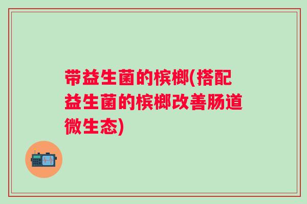 带益生菌的槟榔(搭配益生菌的槟榔改善肠道微生态) 带益生菌的槟榔(搭配益生菌的槟榔改善肠道微生态)