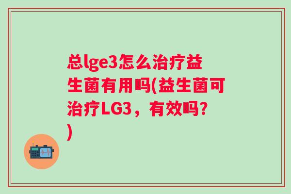 总lge3怎么益生菌有用吗(益生菌可LG3，有效吗？)