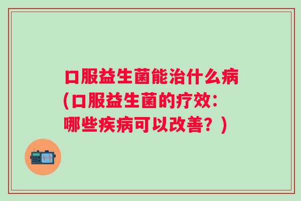 口服益生菌能什么(口服益生菌的疗效:哪些可以改善?) 口服益生菌能什么(口服益生菌的疗效:哪些可以改善?)
