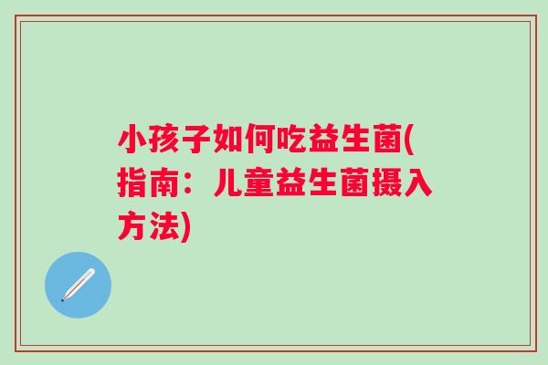 小孩子如何吃益生菌(指南：儿童益生菌摄入方法)