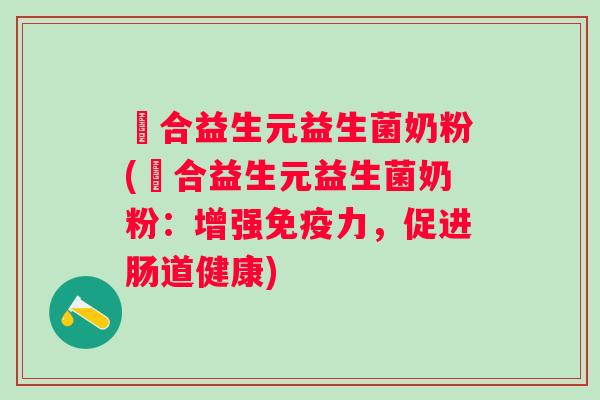 復合益生元益生菌奶粉(復合益生元益生菌奶粉:增强力,促进肠道健康) 復合益生元益生菌奶粉(復合益生元益生菌奶粉:增强力,促进肠道健康)