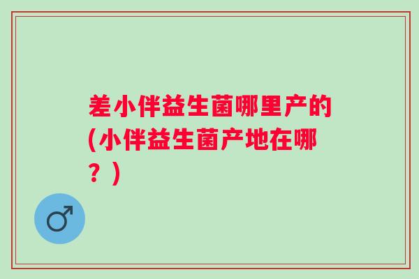 差小伴益生菌哪里产的(小伴益生菌产地在哪？)