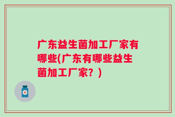 广东益生菌加工厂家有哪些(广东有哪些益生菌加工厂家?) 广东益生菌加工厂家有哪些(广东有哪些益生菌加工厂家?)