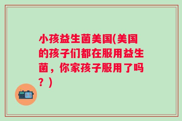 小孩益生菌美国(美国的孩子们都在服用益生菌,你家孩子服用了吗?) 小孩益生菌美国(美国的孩子们都在服用益生菌,你家孩子服用了吗?)