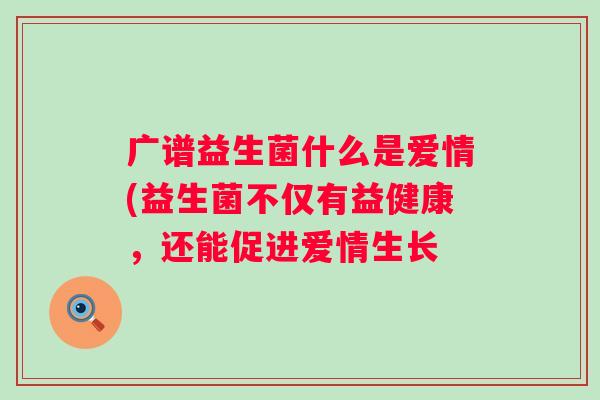 广谱益生菌什么是爱情(益生菌不仅有益健康,还能促进爱情生长 广谱益生菌什么是爱情(益生菌不仅有益健康,还能促进爱情生长