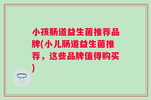 小孩肠道益生菌推荐品牌(小儿肠道益生菌推荐,这些品牌值得购买) 小孩肠道益生菌推荐品牌(小儿肠道益生菌推荐,这些品牌值得购买)