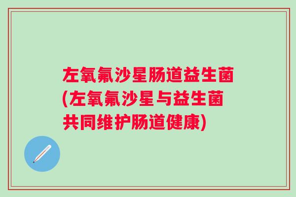 左氧氟沙星肠道益生菌(左氧氟沙星与益生菌共同维护肠道健康) 左氧氟沙星肠道益生菌(左氧氟沙星与益生菌共同维护肠道健康)