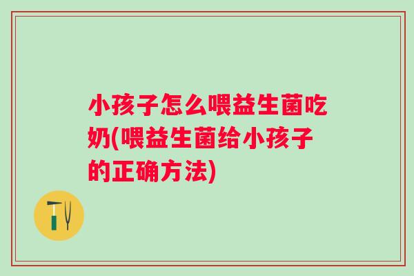 小孩子怎么喂益生菌吃奶(喂益生菌给小孩子的正确方法) 小孩子怎么喂益生菌吃奶(喂益生菌给小孩子的正确方法)