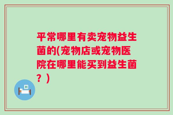 平常哪里有卖宠物益生菌的(宠物店或宠物医院在哪里能买到益生菌?) 平常哪里有卖宠物益生菌的(宠物店或宠物医院在哪里能买到益生菌?)