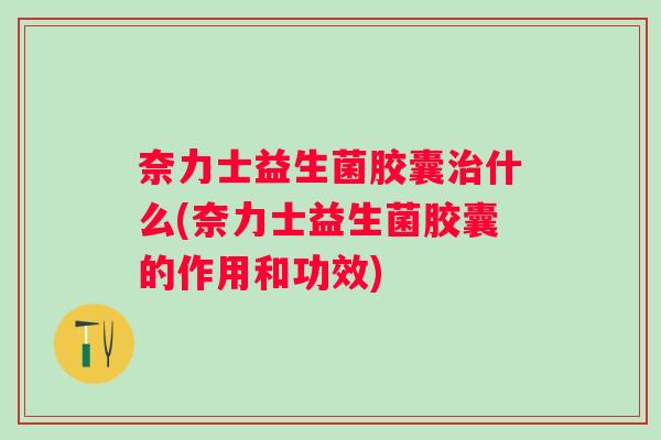 奈力士益生菌胶囊什么(奈力士益生菌胶囊的作用和功效) 奈力士益生菌胶囊什么(奈力士益生菌胶囊的作用和功效)