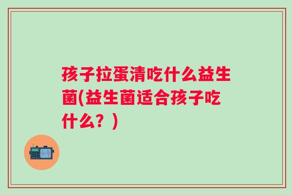 孩子拉蛋清吃什么益生菌(益生菌适合孩子吃什么？)