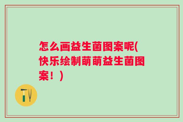 怎么画益生菌图案呢(快乐绘制萌萌益生菌图案！)