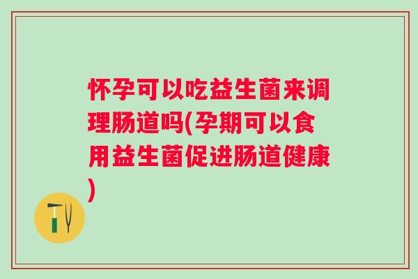 怀孕可以吃益生菌来调理肠道吗(孕期可以食用益生菌促进肠道健康)