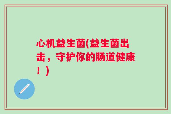心机益生菌(益生菌出击，守护你的肠道健康！)