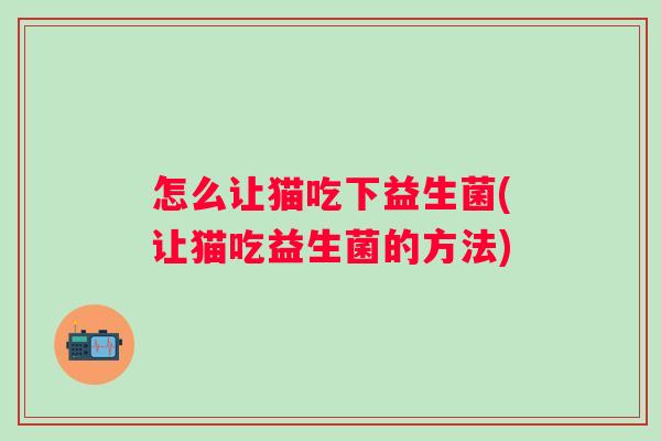 怎么让猫吃下益生菌(让猫吃益生菌的方法) 怎么让猫吃下益生菌(让猫吃益生菌的方法)