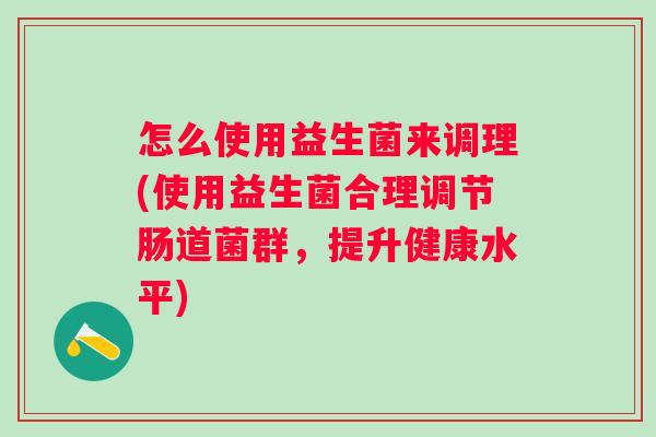怎么使用益生菌来调理(使用益生菌合理调节肠道菌群,提升健康水平) 怎么使用益生菌来调理(使用益生菌合理调节肠道菌群,提升健康水平)