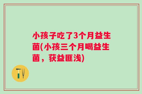 小孩子吃了3个月益生菌(小孩三个月喝益生菌,获益匪浅) 小孩子吃了3个月益生菌(小孩三个月喝益生菌,获益匪浅)