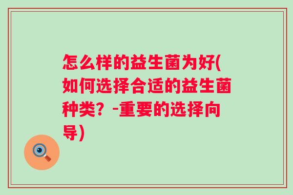 怎么样的益生菌为好(如何选择合适的益生菌种类?-重要的选择向导) 怎么样的益生菌为好(如何选择合适的益生菌种类?-重要的选择向导)