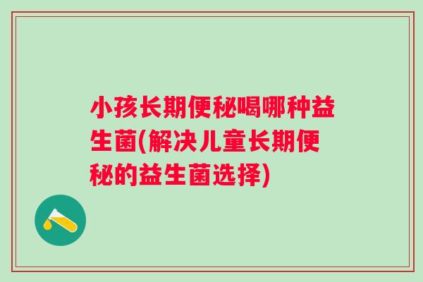 小孩长期喝哪种益生菌(解决儿童长期的益生菌选择)