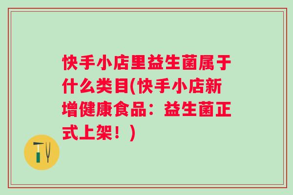 快手小店里益生菌属于什么类目(快手小店新增健康食品：益生菌正式上架！)