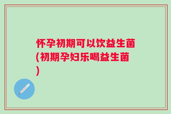 怀孕初期可以饮益生菌(初期孕妇乐喝益生菌) 怀孕初期可以饮益生菌(初期孕妇乐喝益生菌)