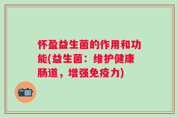 怀盈益生菌的作用和功能(益生菌:维护健康肠道,增强力) 怀盈益生菌的作用和功能(益生菌:维护健康肠道,增强力)