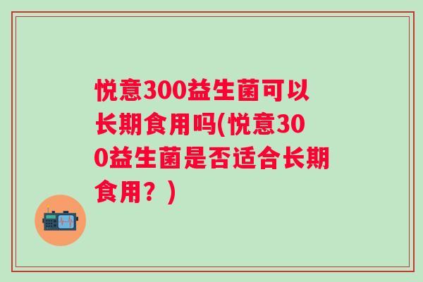 悦意300益生菌可以长期食用吗(悦意300益生菌是否适合长期食用?) 悦意300益生菌可以长期食用吗(悦意300益生菌是否适合长期食用?)