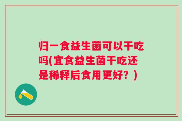 归一食益生菌可以干吃吗(宜食益生菌干吃还是稀释后食用更好？)