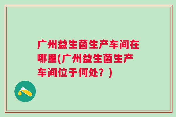 广州益生菌生产车间在哪里(广州益生菌生产车间位于何处？)