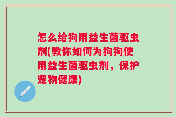 怎么给狗用益生菌驱虫剂(教你如何为狗狗使用益生菌驱虫剂,保护宠物健康) 怎么给狗用益生菌驱虫剂(教你如何为狗狗使用益生菌驱虫剂,保护宠物健康)