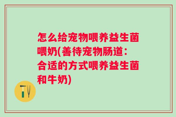 怎么给宠物喂养益生菌喂奶(善待宠物肠道：合适的方式喂养益生菌和牛奶)