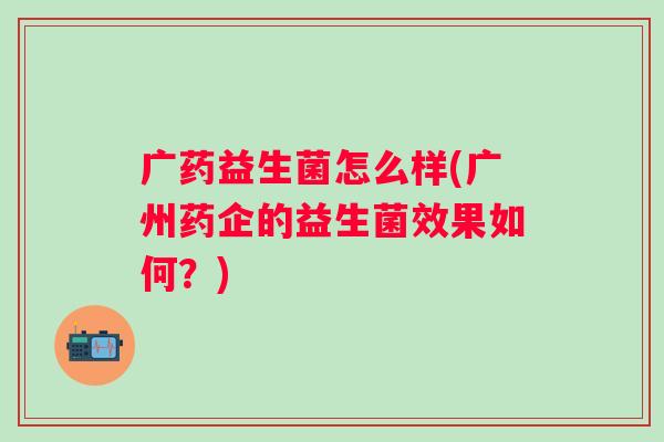 广药益生菌怎么样(广州药企的益生菌效果如何?) 广药益生菌怎么样(广州药企的益生菌效果如何?)
