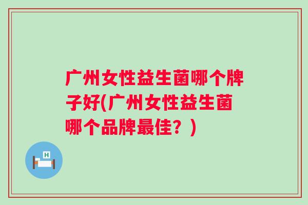 广州女性益生菌哪个牌子好(广州女性益生菌哪个品牌佳？)