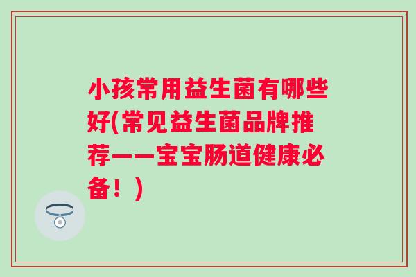 小孩常用益生菌有哪些好(常见益生菌品牌推荐——宝宝肠道健康必备!) 小孩常用益生菌有哪些好(常见益生菌品牌推荐——宝宝肠道健康必备!)