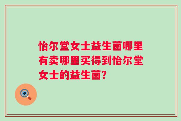 怡尔堂女士益生菌哪里有卖哪里买得到怡尔堂女士的益生菌? 怡尔堂女士益生菌哪里有卖哪里买得到怡尔堂女士的益生菌?