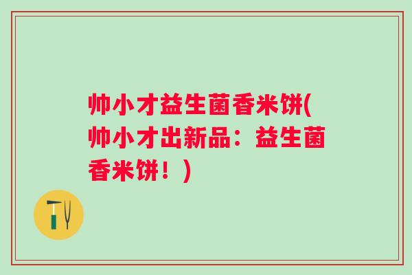 帅小才益生菌香米饼(帅小才出新品：益生菌香米饼！)