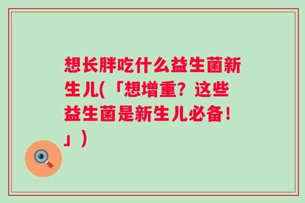 想长胖吃什么益生菌新生儿(「想增重?这些益生菌是新生儿必备!」) 想长胖吃什么益生菌新生儿(「想增重?这些益生菌是新生儿必备!」)