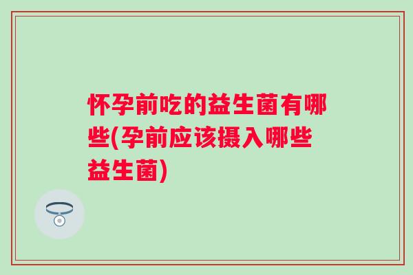 怀孕前吃的益生菌有哪些(孕前应该摄入哪些益生菌) 怀孕前吃的益生菌有哪些(孕前应该摄入哪些益生菌)