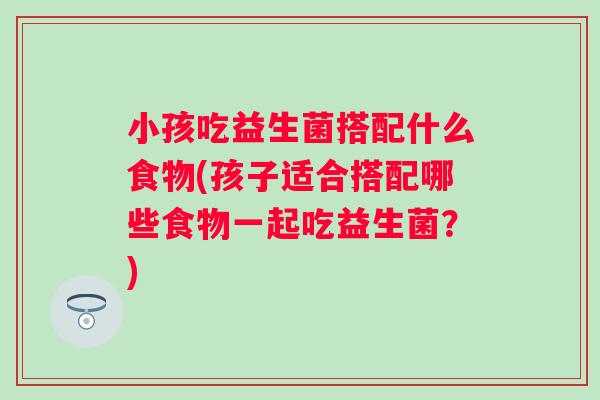 小孩吃益生菌搭配什么食物(孩子适合搭配哪些食物一起吃益生菌?) 小孩吃益生菌搭配什么食物(孩子适合搭配哪些食物一起吃益生菌?)