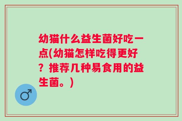 幼猫什么益生菌好吃一点(幼猫怎样吃得更好?推荐几种易食用的益生菌。) 幼猫什么益生菌好吃一点(幼猫怎样吃得更好?推荐几种易食用的益生菌。)